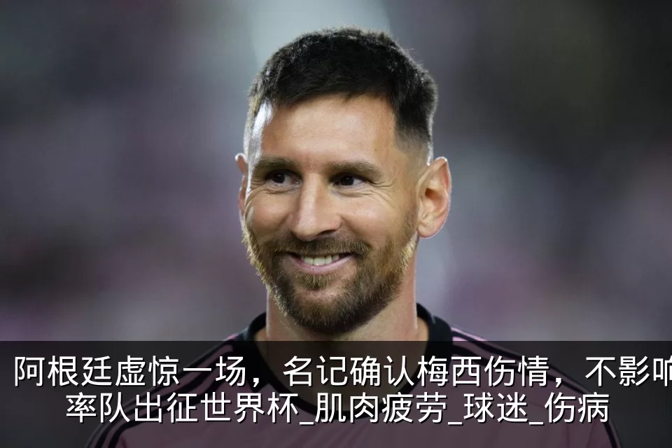 阿根廷虚惊一场，名记确认梅西伤情，不影响率队出征世界杯_肌肉疲劳_球迷_伤病